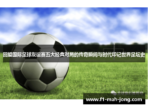 回望国际足球友谊赛五大经典对局的传奇瞬间与时代印记世界足坛史 回望国际足球友谊赛五大经典对局的传奇瞬间与时代印记世界足坛史